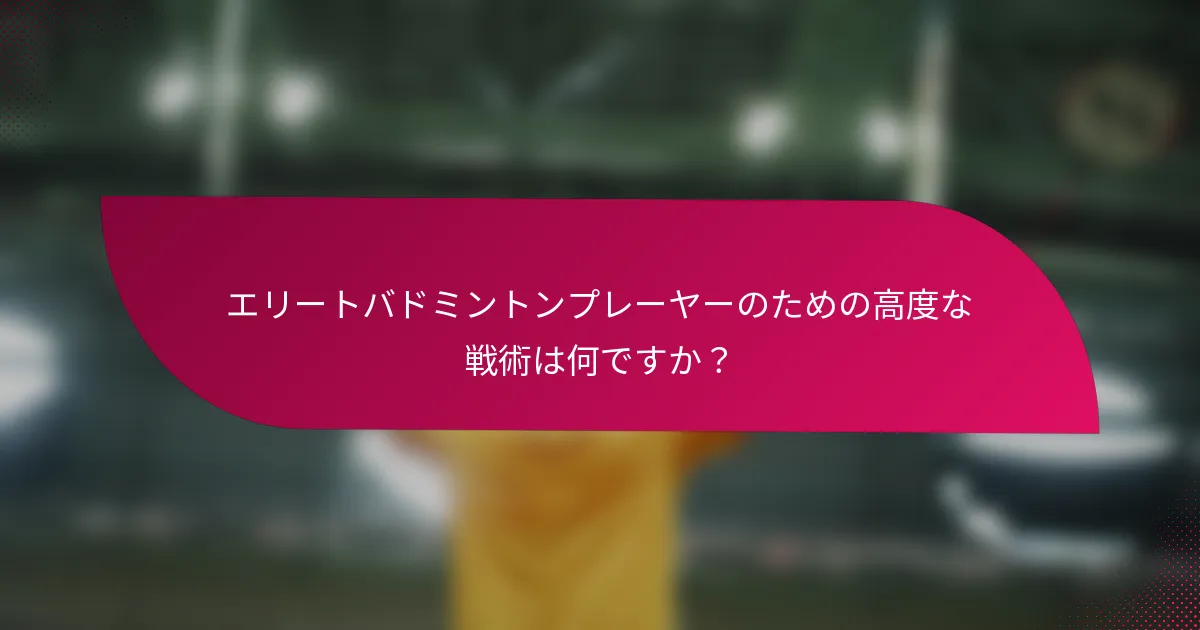 エリートバドミントンプレーヤーのための高度な戦術は何ですか？